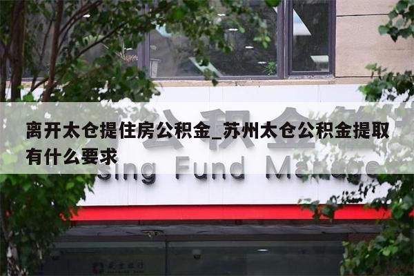 离开太仓提住房公积金_苏州太仓公积金提取有什么要求