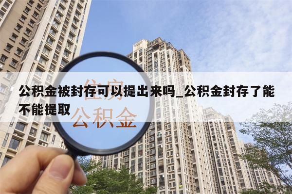 公积金被封存可以提出来吗_公积金封存了能不能提取