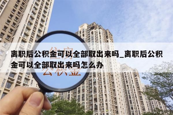 离职后公积金可以全部取出来吗_离职后公积金可以全部取出来吗怎么办